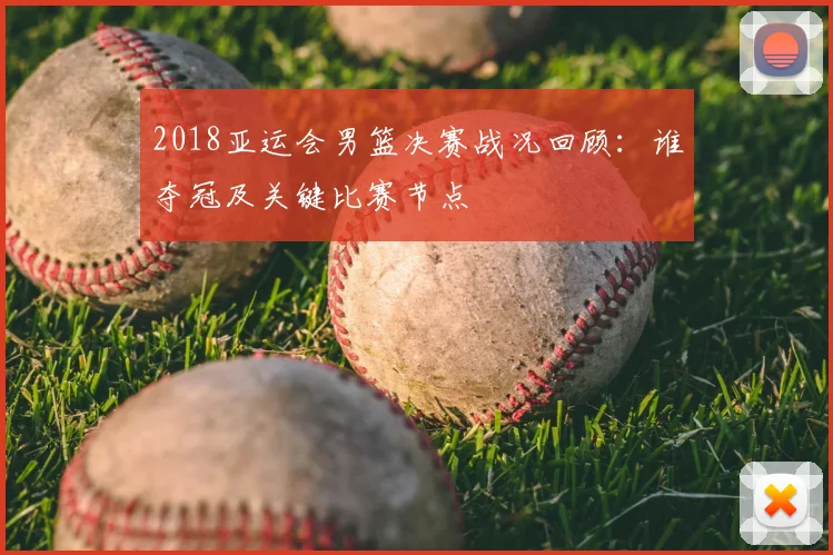 2018亚运会男篮决赛战况回顾：谁夺冠及关键比赛节点