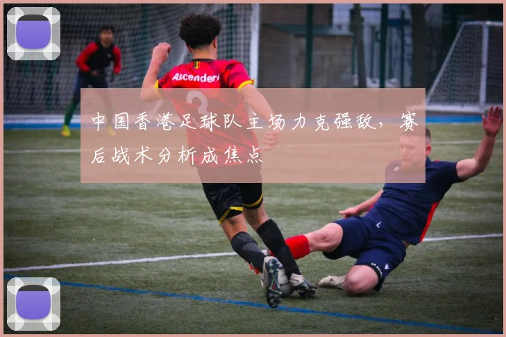 中国香港足球队主场力克强敌，赛后战术分析成焦点