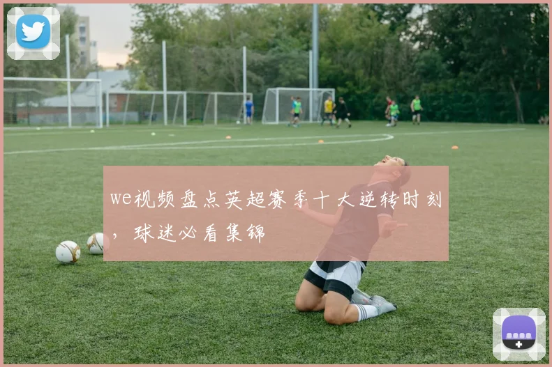 we视频盘点英超赛季十大逆转时刻，球迷必看集锦