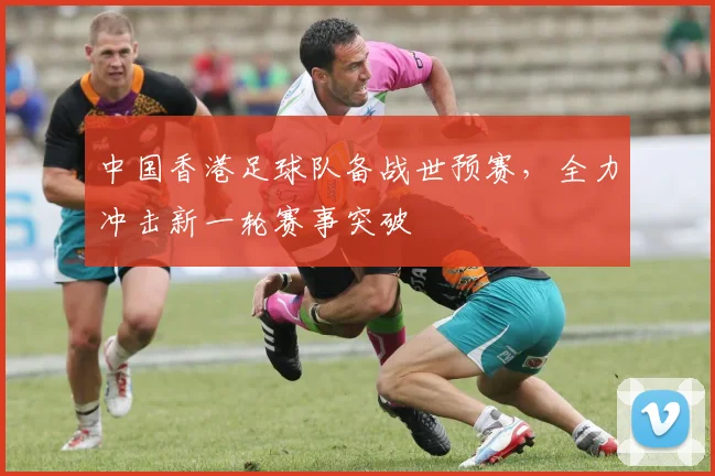 中国香港足球队备战世预赛，全力冲击新一轮赛事突破