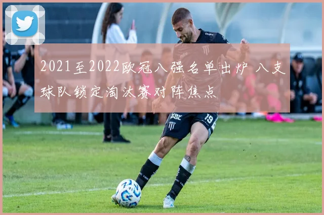 2021至2022欧冠八强名单出炉 八支球队锁定淘汰赛对阵焦点