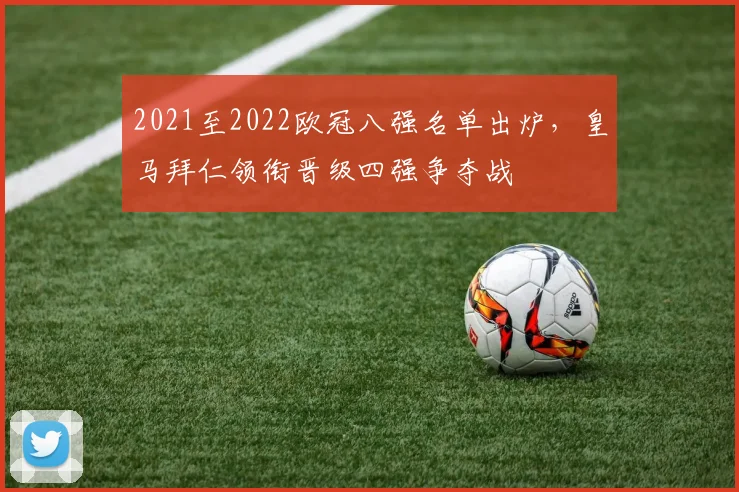 2021至2022欧冠八强名单出炉，皇马拜仁领衔晋级四强争夺战