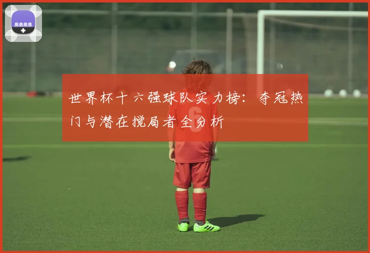 世界杯十六强球队实力榜：夺冠热门与潜在搅局者全分析