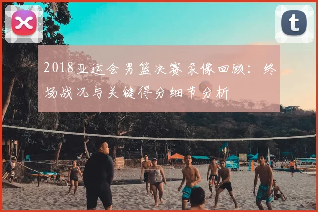 2018亚运会男篮决赛录像回顾：终场战况与关键得分细节分析