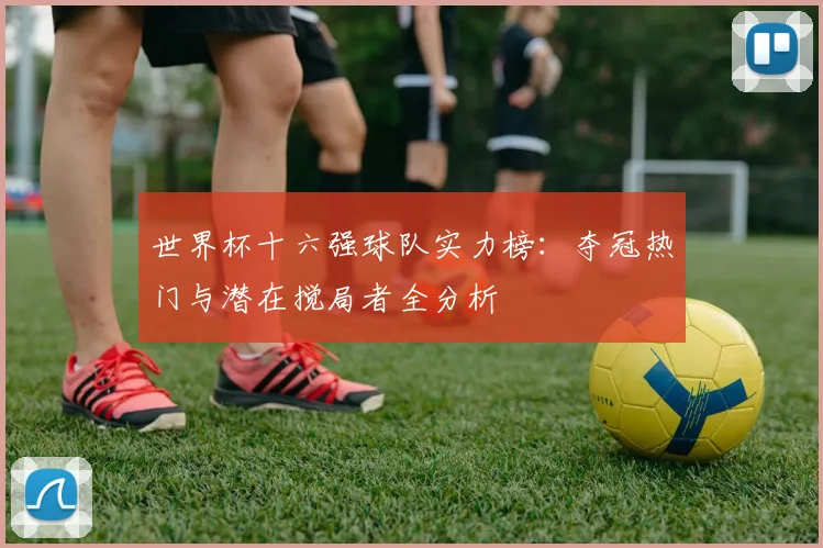 世界杯十六强球队实力榜：夺冠热门与潜在搅局者全分析