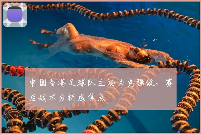 中国香港足球队主场力克强敌，赛后战术分析成焦点