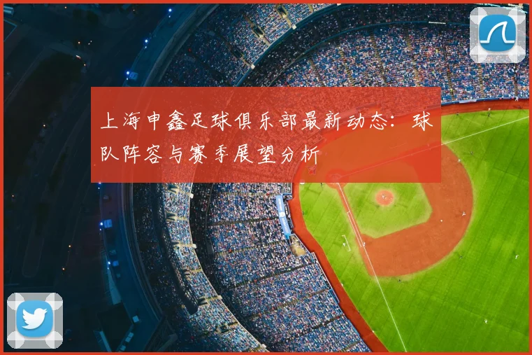 上海申鑫足球俱乐部最新动态：球队阵容与赛季展望分析